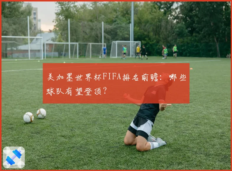 美加墨世界杯FIFA排名前瞻：哪些球队有望登顶？