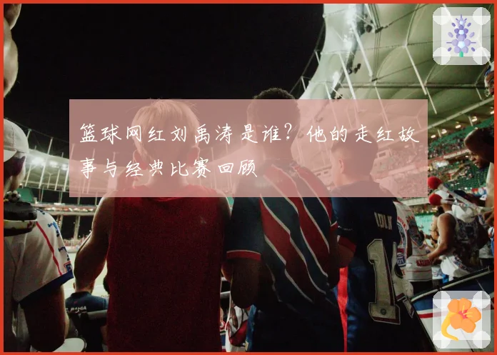 篮球网红刘禹涛是谁？他的走红故事与经典比赛回顾