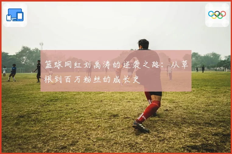 篮球网红刘禹涛的逆袭之路：从草根到百万粉丝的成长史