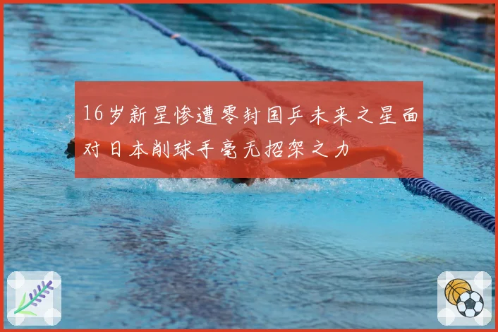 16岁新星惨遭零封国乒未来之星面对日本削球手毫无招架之力