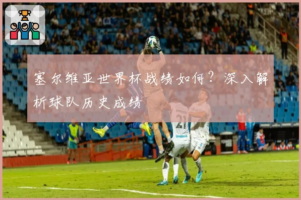 塞尔维亚世界杯战绩如何？深入解析球队历史成绩