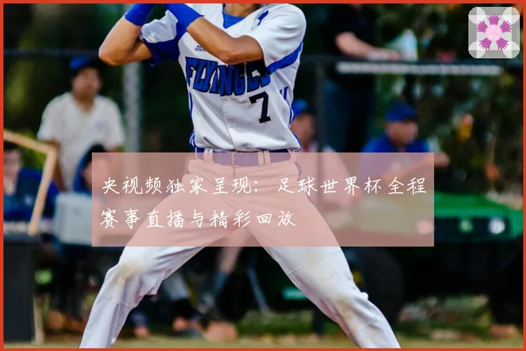 央视频独家呈现：足球世界杯全程赛事直播与精彩回放