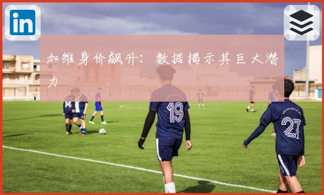 加维身价飙升：数据揭示其巨大潜力