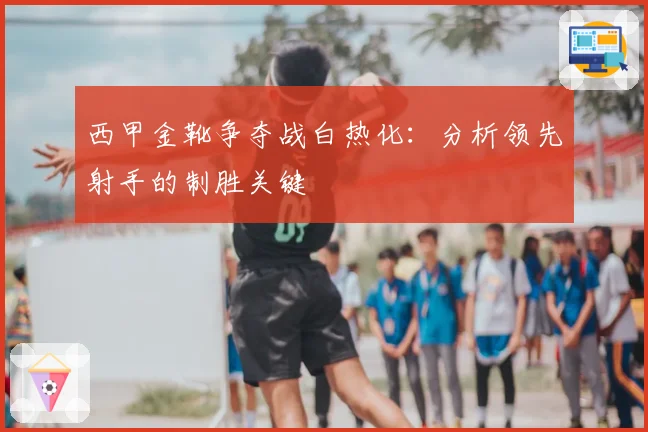 西甲金靴争夺战白热化：分析领先射手的制胜关键