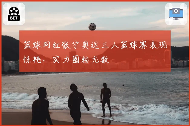 篮球网红张宁奥运三人篮球赛表现惊艳，实力圈粉无数