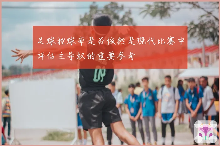 足球控球率是否依然是现代比赛中评估主导权的重要参考