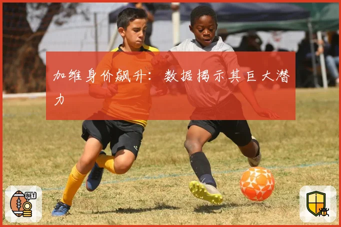 加维身价飙升：数据揭示其巨大潜力