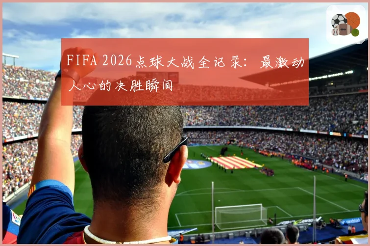 FIFA 2026点球大战全记录：最激动人心的决胜瞬间
