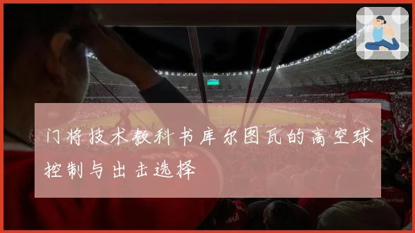 门将技术教科书库尔图瓦的高空球控制与出击选择